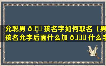 允聪男 🦋 孩名字如何取名（男孩名允字后面什么加 🐞 什么字）